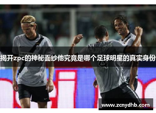 揭开zpc的神秘面纱他究竟是哪个足球明星的真实身份