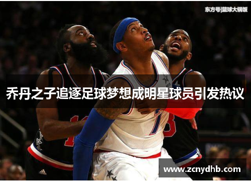 乔丹之子追逐足球梦想成明星球员引发热议