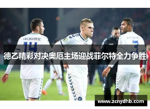 德乙精彩对决奥厄主场迎战菲尔特全力争胜